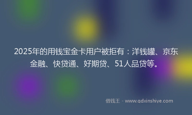 2025年的用钱宝金卡用户被拒有：洋钱罐、京东金融、快贷通、好期贷、51人品贷等。