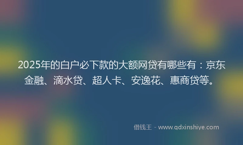 2025年的白户必下款的大额网贷有哪些有：京东金融、滴水贷、超人卡、安逸花、惠商贷等。