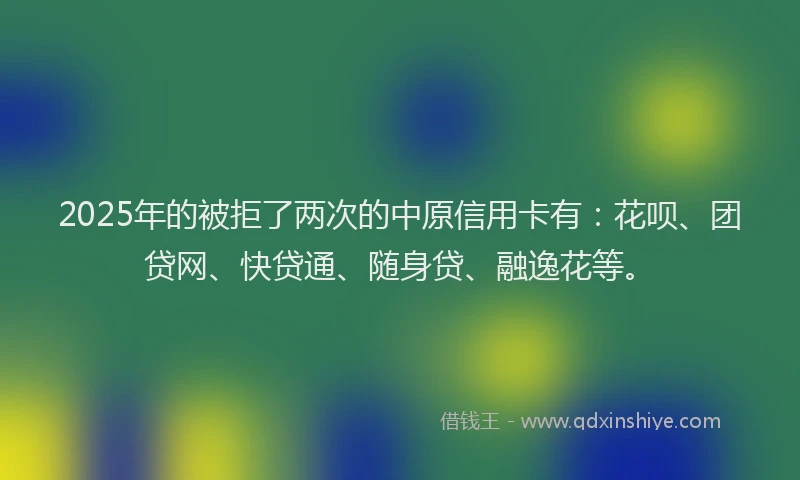 2025年的被拒了两次的中原信用卡有：花呗、团贷网、快贷通、随身贷、融逸花等。