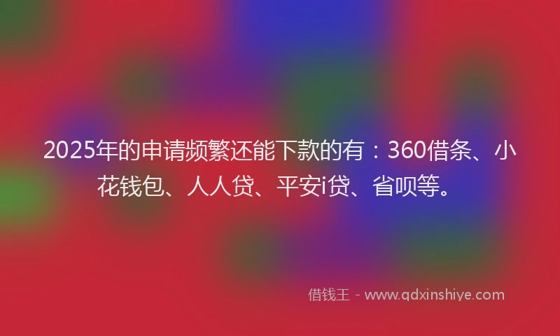 2025年的申请频繁还能下款的有：360借条、小花钱包、人人贷、平安i贷、省呗等。