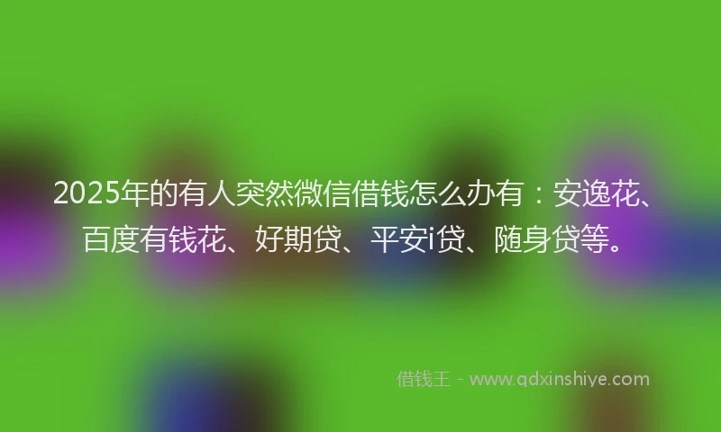 2025年的有人突然微信借钱怎么办有：安逸花、百度有钱花、好期贷、平安i贷、随身贷等。