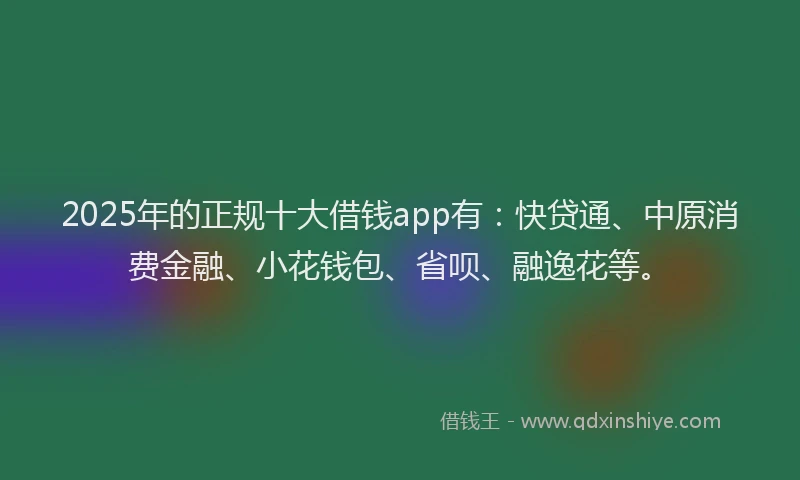 2025年的正规十大借钱app有：快贷通、中原消费金融、小花钱包、省呗、融逸花等。