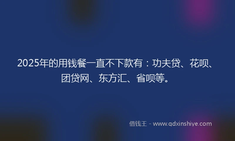 2025年的用钱餐一直不下款有：功夫贷、花呗、团贷网、东方汇、省呗等。