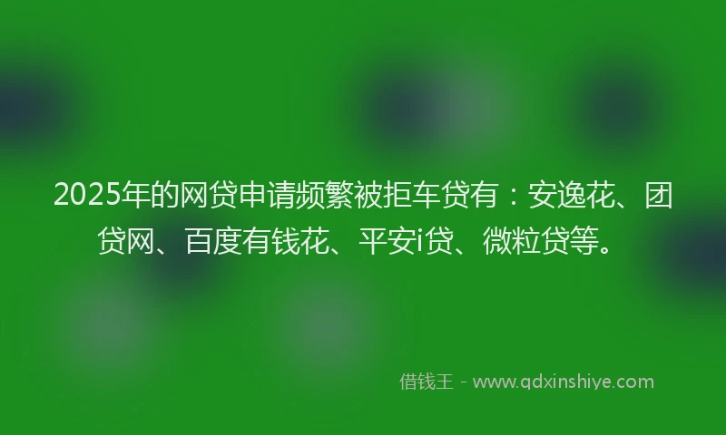 2025年的网贷申请频繁被拒车贷有：安逸花、团贷网、百度有钱花、平安i贷、微粒贷等。