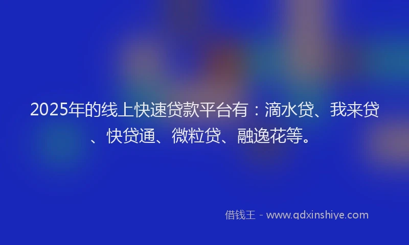 2025年的线上快速贷款平台有：滴水贷、我来贷、快贷通、微粒贷、融逸花等。