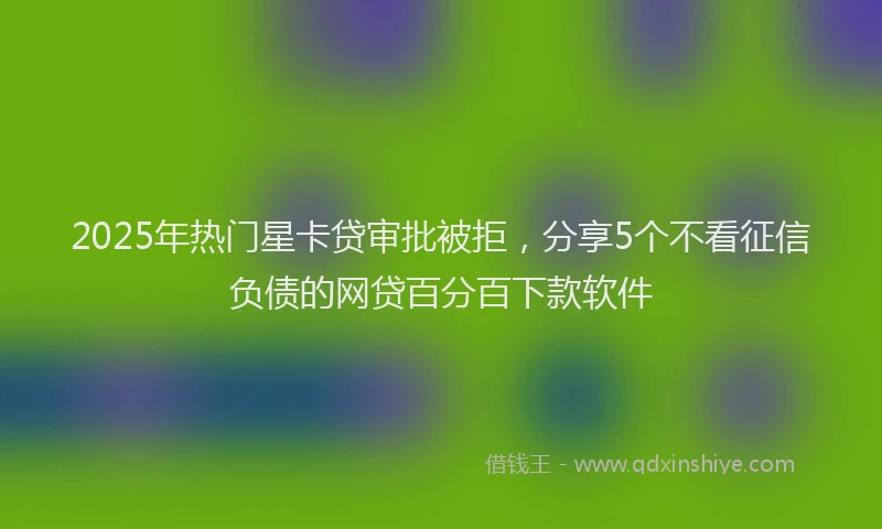 2025年热门星卡贷审批被拒，分享5个不看征信负债的网贷百分百下款软件