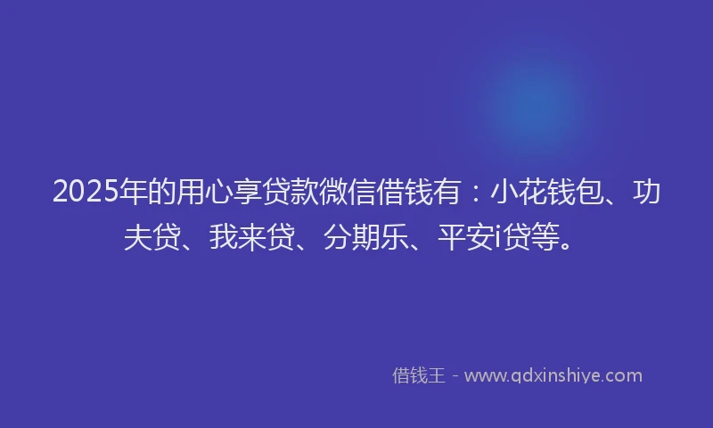 2025年的用心享贷款微信借钱有：小花钱包、功夫贷、我来贷、分期乐、平安i贷等。