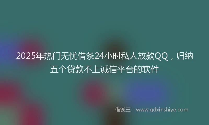 2025年热门无忧借条24小时私人放款QQ，归纳五个贷款不上诚信平台的软件
