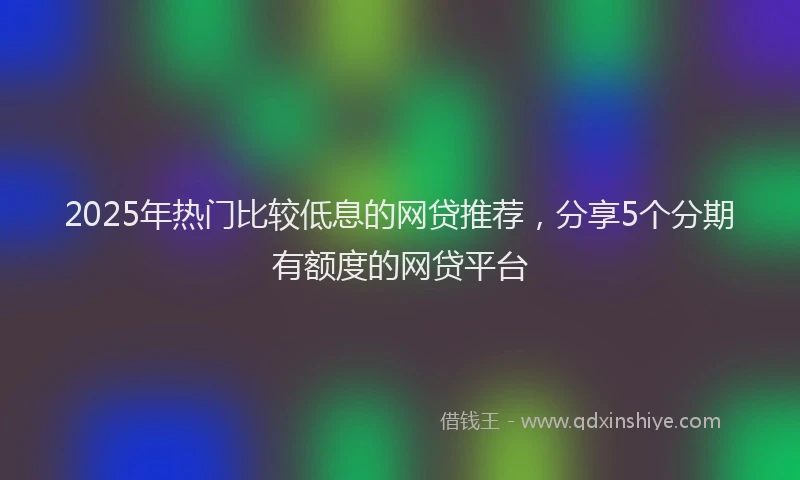 2025年热门比较低息的网贷推荐，分享5个分期有额度的网贷平台