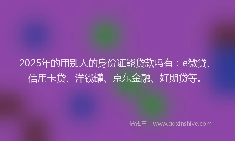 2025年的用别人的身份证能贷款吗有：e微贷、信用卡贷、洋钱罐、京东金融、好期贷等。