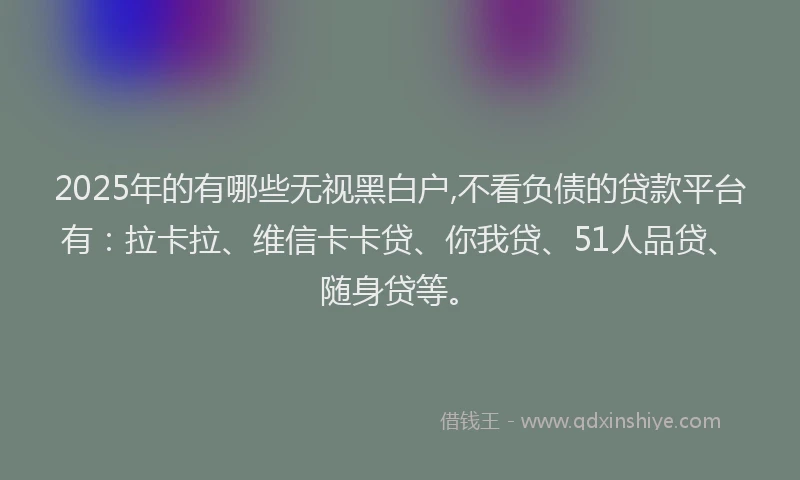 2025年的有哪些无视黑白户,不看负债的贷款平台有：拉卡拉、维信卡卡贷、你我贷、51人品贷、随身贷等。