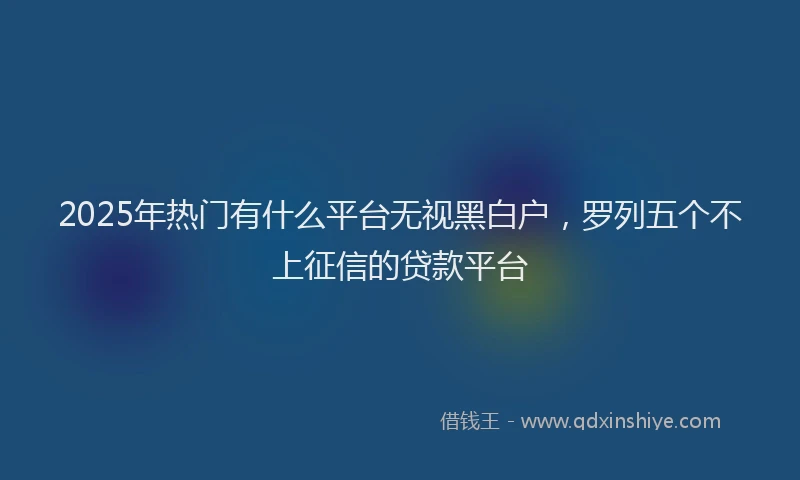 2025年热门有什么平台无视黑白户，罗列五个不上征信的贷款平台