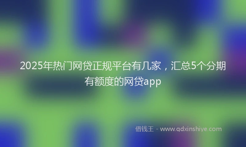 2025年热门网贷正规平台有几家，汇总5个分期有额度的网贷app