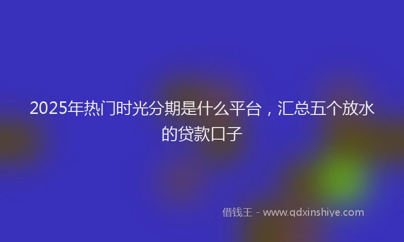 2025年热门时光分期是什么平台，汇总五个放水的贷款口子