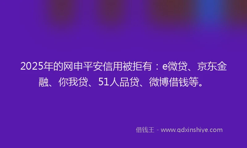 2025年的网申平安信用被拒有：e微贷、京东金融、你我贷、51人品贷、微博借钱等。