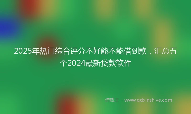 2025年热门综合评分不好能不能借到款，汇总五个2024最新贷款软件