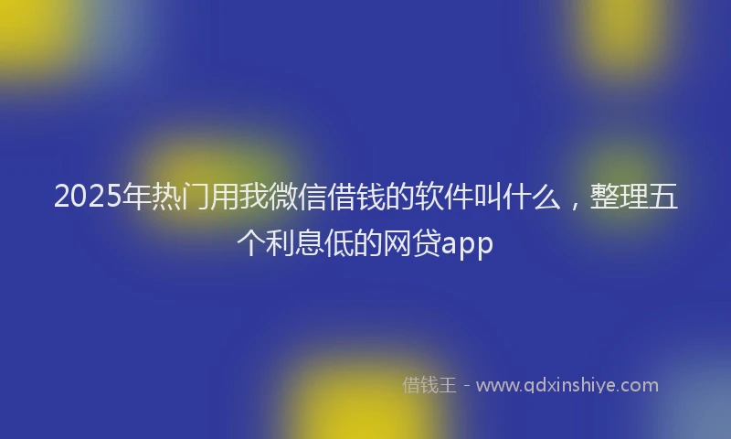 2025年热门用我微信借钱的软件叫什么，整理五个利息低的网贷app