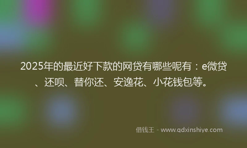 2025年的最近好下款的网贷有哪些呢有：e微贷、还呗、替你还、安逸花、小花钱包等。