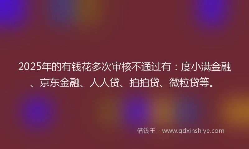 2025年的有钱花多次审核不通过有：度小满金融、京东金融、人人贷、拍拍贷、微粒贷等。