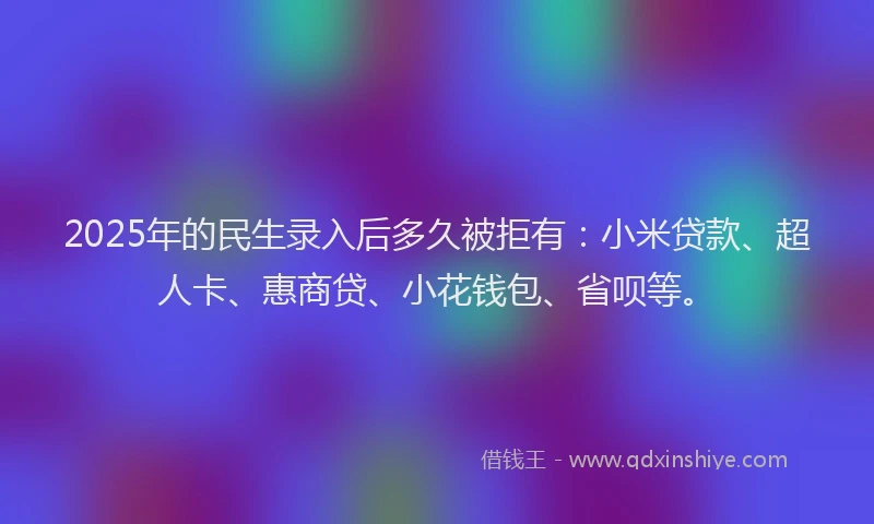 2025年的民生录入后多久被拒有：小米贷款、超人卡、惠商贷、小花钱包、省呗等。