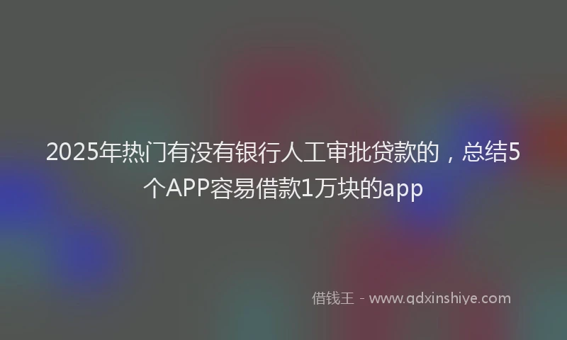2025年热门有没有银行人工审批贷款的，总结5个APP容易借款1万块的app