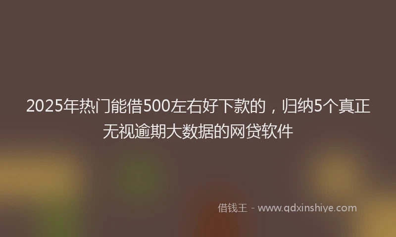 2025年热门能借500左右好下款的，归纳5个真正无视逾期大数据的网贷软件
