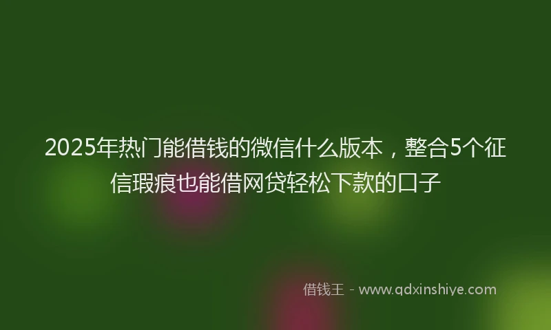 2025年热门能借钱的微信什么版本，整合5个征信瑕疵也能借网贷轻松下款的口子