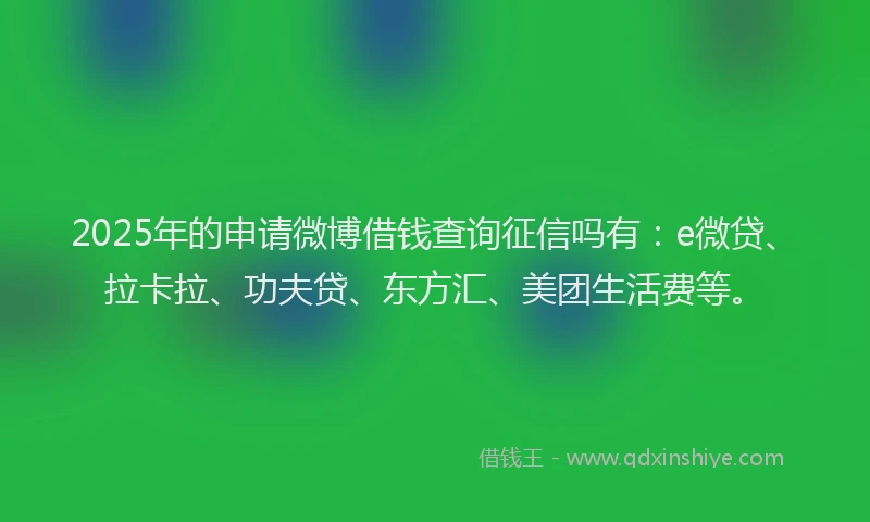 2025年的申请微博借钱查询征信吗有：e微贷、拉卡拉、功夫贷、东方汇、美团生活费等。