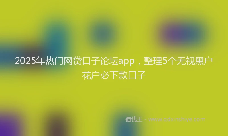 2025年热门网贷口子论坛app，整理5个无视黑户花户必下款口子