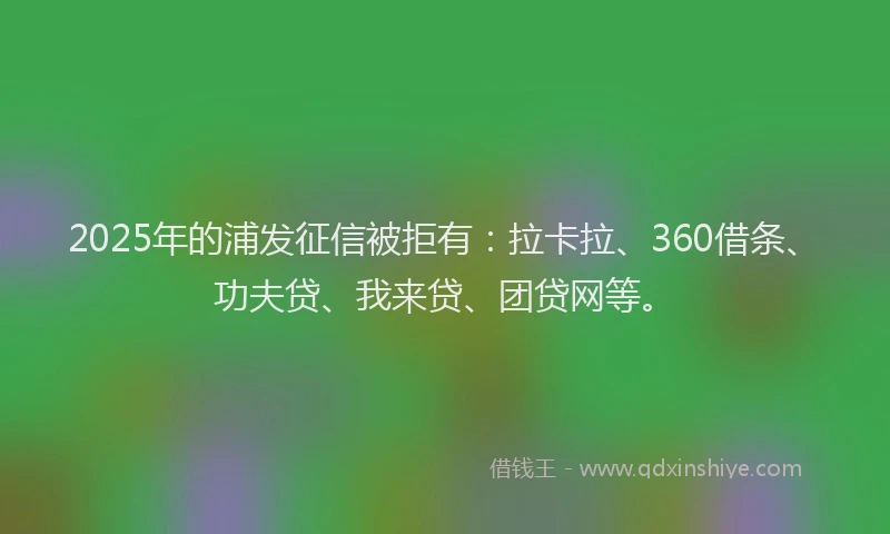 2025年的浦发征信被拒有：拉卡拉、360借条、功夫贷、我来贷、团贷网等。