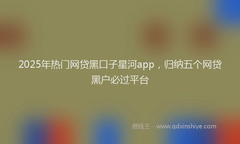 2025年热门网贷黑口子星河app，归纳五个网贷黑户必过平台