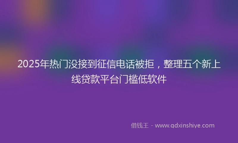 2025年热门没接到征信电话被拒，整理五个新上线贷款平台门槛低软件