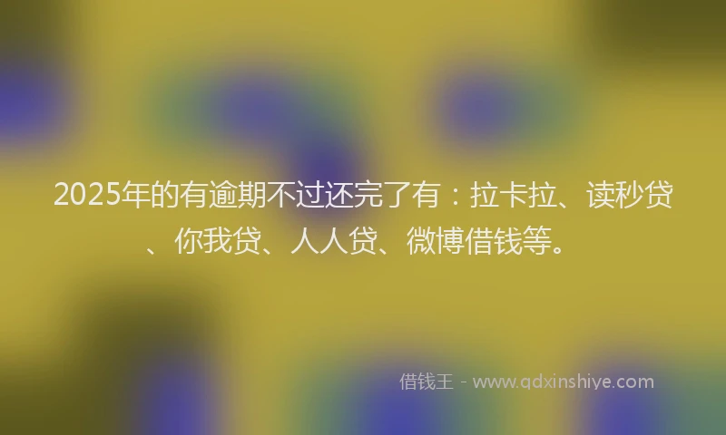 2025年的有逾期不过还完了有：拉卡拉、读秒贷、你我贷、人人贷、微博借钱等。