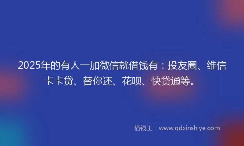 2025年的有人一加微信就借钱有：投友圈、维信卡卡贷、替你还、花呗、快贷通等。
