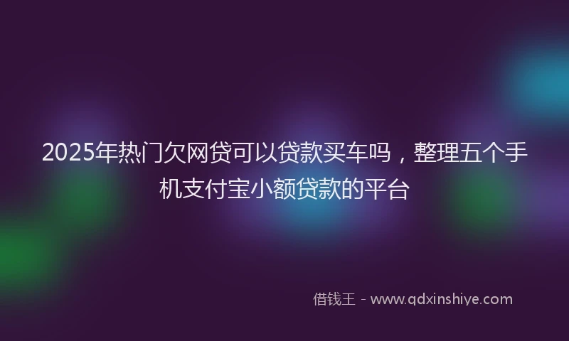 2025年热门欠网贷可以贷款买车吗，整理五个手机支付宝小额贷款的平台