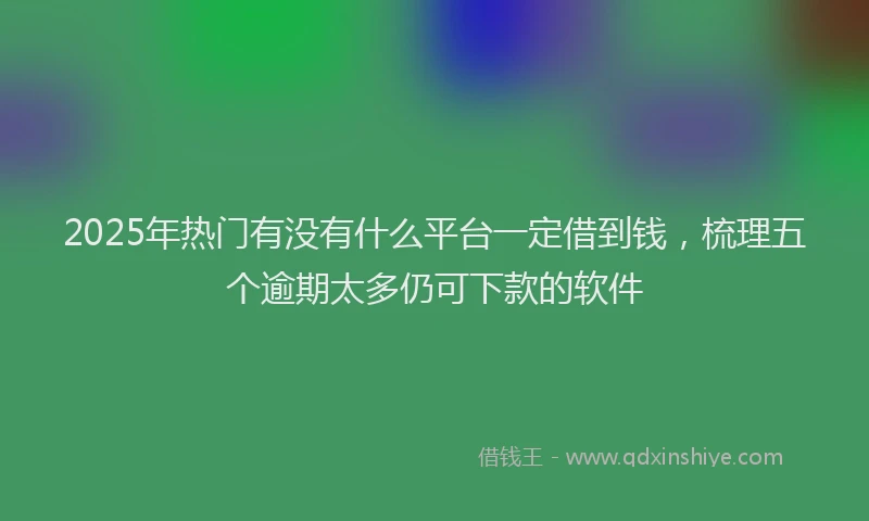 2025年热门有没有什么平台一定借到钱，梳理五个逾期太多仍可下款的软件
