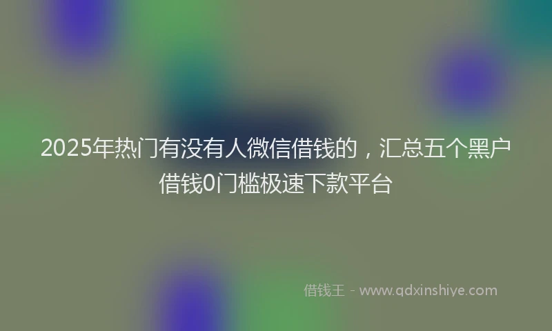 2025年热门有没有人微信借钱的，汇总五个黑户借钱0门槛极速下款平台