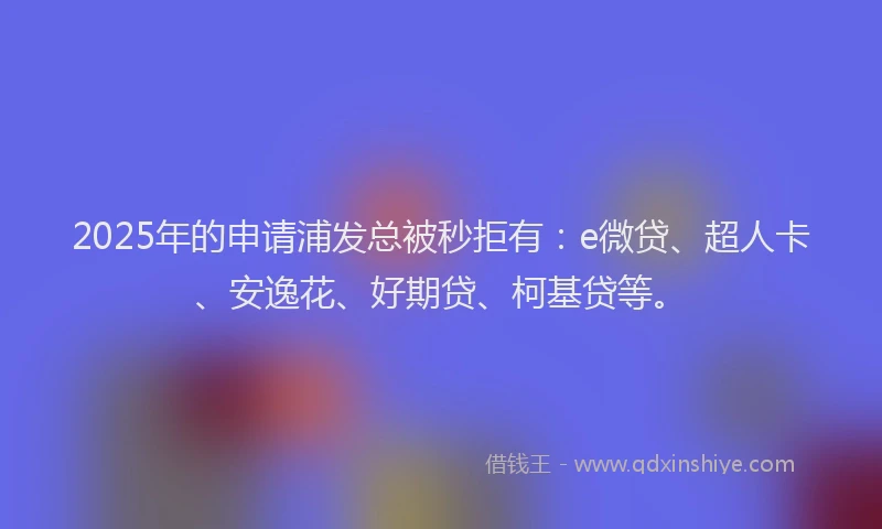 2025年的申请浦发总被秒拒有：e微贷、超人卡、安逸花、好期贷、柯基贷等。