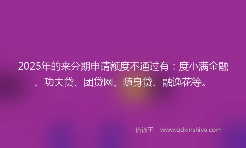 2025年的来分期申请额度不通过有：度小满金融、功夫贷、团贷网、随身贷、融逸花等。