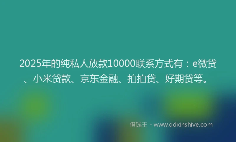 2025年的纯私人放款10000联系方式有：e微贷、小米贷款、京东金融、拍拍贷、好期贷等。