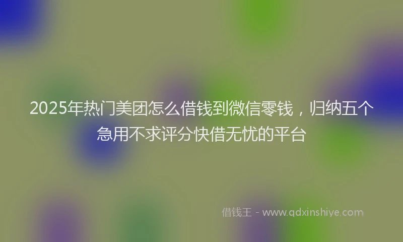 2025年热门美团怎么借钱到微信零钱，归纳五个急用不求评分快借无忧的平台