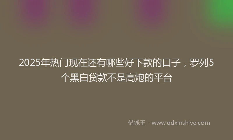 2025年热门现在还有哪些好下款的口子，罗列5个黑白贷款不是高炮的平台