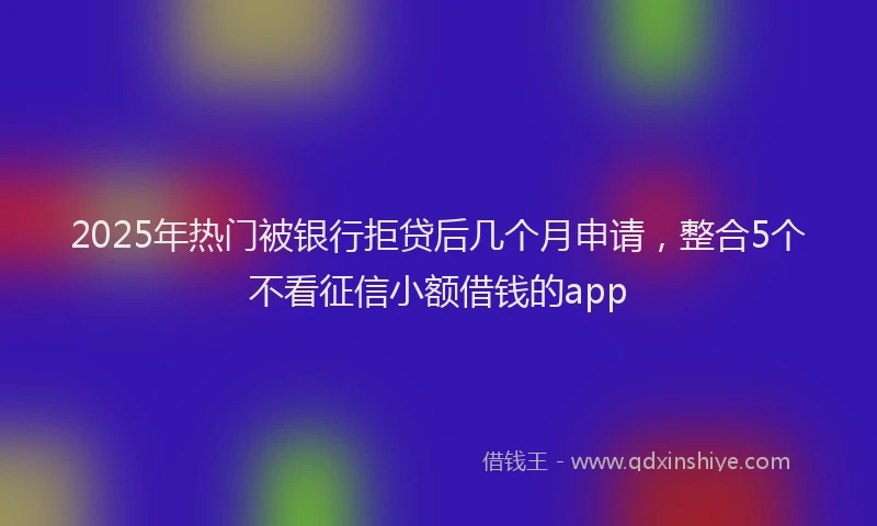 2025年热门被银行拒贷后几个月申请，整合5个不看征信小额借钱的app