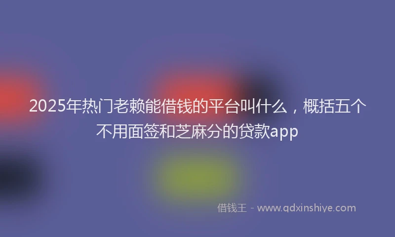 2025年热门老赖能借钱的平台叫什么，概括五个不用面签和芝麻分的贷款app