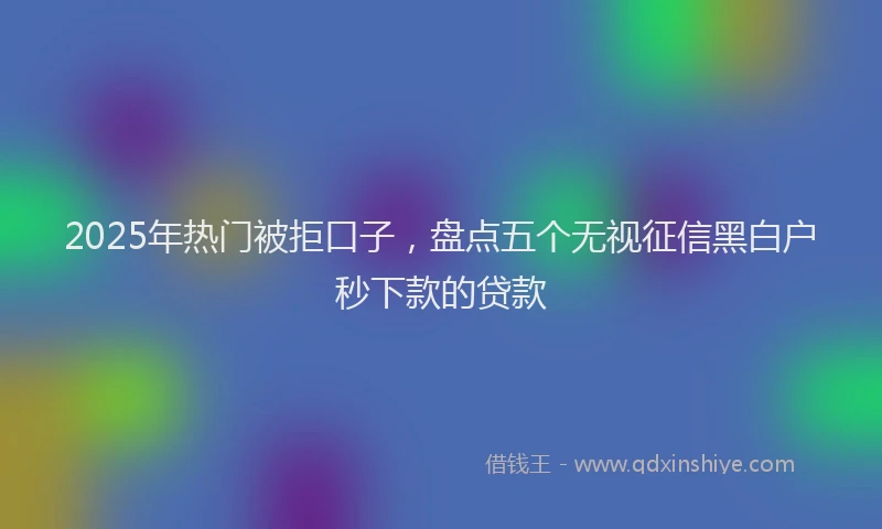 2025年热门被拒口子，盘点五个无视征信黑白户秒下款的贷款