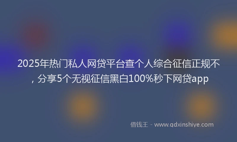 2025年热门私人网贷平台查个人综合征信正规不，分享5个无视征信黑白100%秒下网贷app