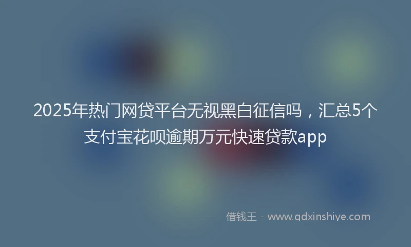 2025年热门网贷平台无视黑白征信吗，汇总5个支付宝花呗逾期万元快速贷款app