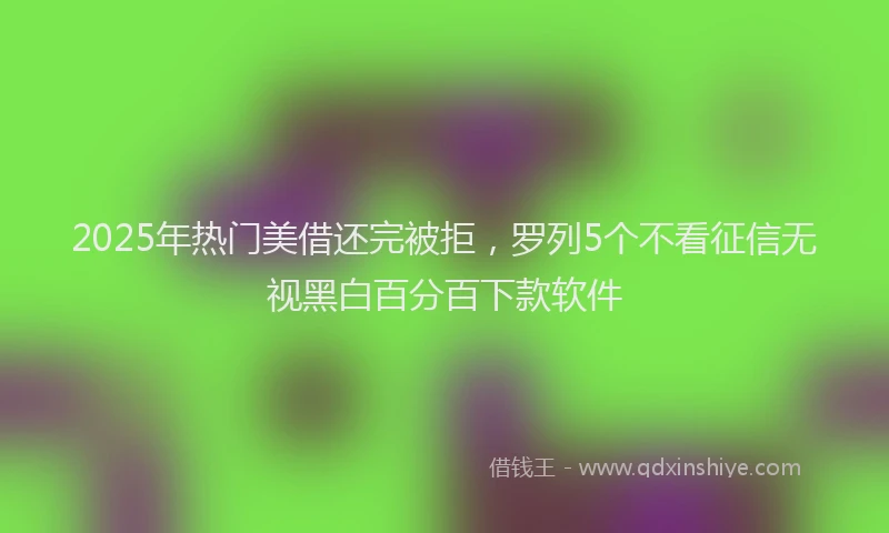 2025年热门美借还完被拒，罗列5个不看征信无视黑白百分百下款软件