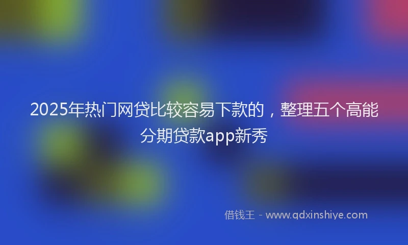2025年热门网贷比较容易下款的，整理五个高能分期贷款app新秀