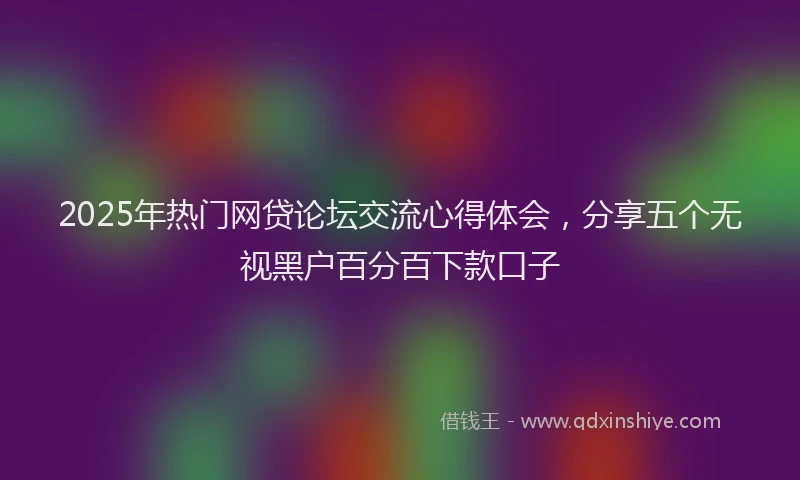 2025年热门网贷论坛交流心得体会，分享五个无视黑户百分百下款口子